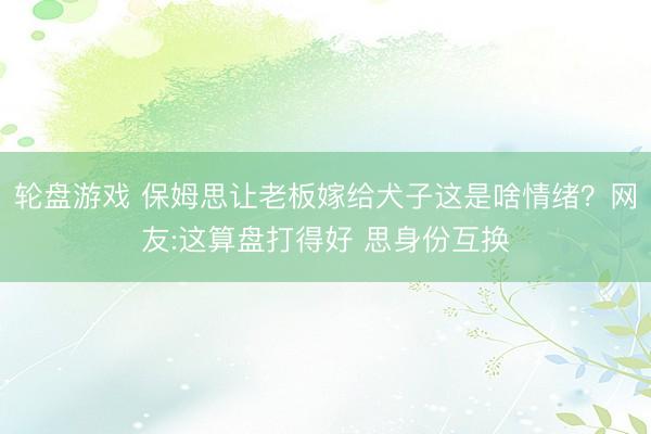 轮盘游戏 保姆思让老板嫁给犬子这是啥情绪？网友:这算盘打得好 思身份互换