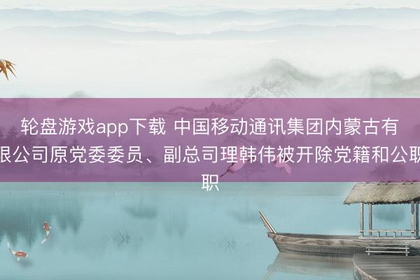 轮盘游戏app下载 中国移动通讯集团内蒙古有限公司原党委委员、副总司理韩伟被开除党籍和公职