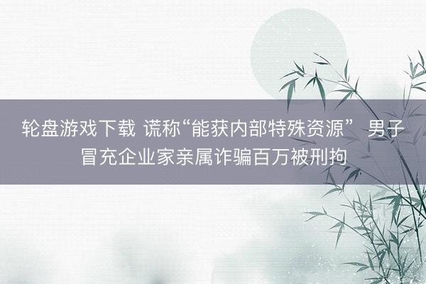 轮盘游戏下载 谎称“能获内部特殊资源”  男子冒充企业家亲属诈骗百万被刑拘