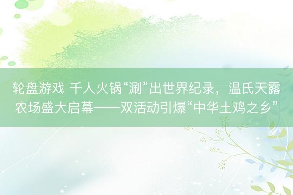 轮盘游戏 千人火锅“涮”出世界纪录，温氏天露农场盛大启幕——双活动引爆“中华土鸡之乡”