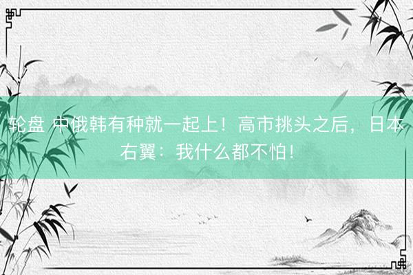 轮盘 中俄韩有种就一起上！高市挑头之后，日本右翼：我什么都不怕！