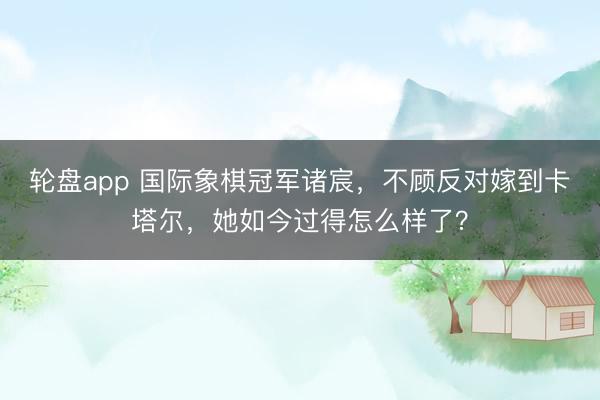 轮盘app 国际象棋冠军诸宸，不顾反对嫁到卡塔尔，她如今过得怎么样了？