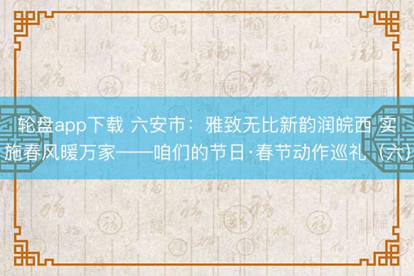 轮盘app下载 六安市：雅致无比新韵润皖西 实施春风暖万家——咱们的节日·春节动作巡礼（六）