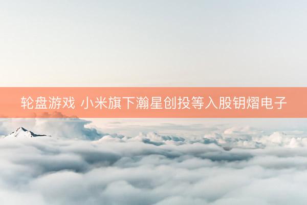 轮盘游戏 小米旗下瀚星创投等入股钥熠电子