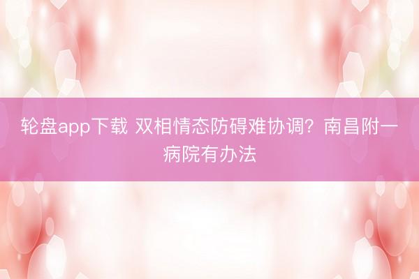 轮盘app下载 双相情态防碍难协调？南昌附一病院有办法
