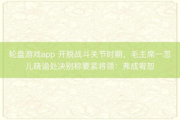 轮盘游戏app 开脱战斗关节时期，毛主席一忽儿晓谕处决别称要紧将领：弗成宥恕
