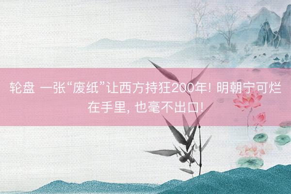 轮盘 一张“废纸”让西方持狂200年! 明朝宁可烂在手里, 也毫不出口!