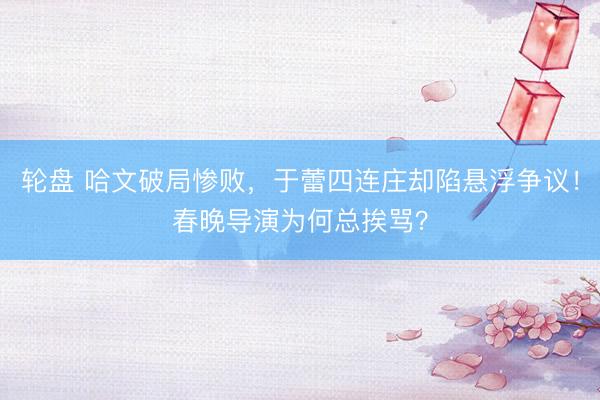 轮盘 哈文破局惨败，于蕾四连庄却陷悬浮争议！春晚导演为何总挨骂？