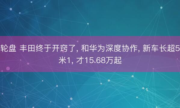 轮盘 丰田终于开窍了, 和华为深度协作, 新车长超5米1, 才15.68万起