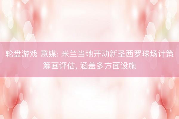 轮盘游戏 意媒: 米兰当地开动新圣西罗球场计策筹画评估, 涵盖多方面设施
