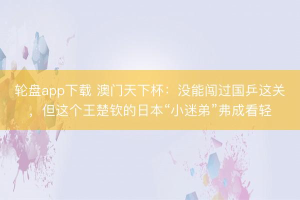 轮盘app下载 澳门天下杯：没能闯过国乒这关，但这个王楚钦的日本“小迷弟”弗成看轻