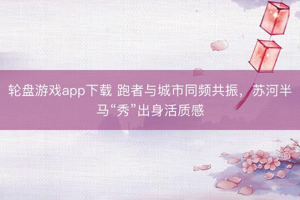 轮盘游戏app下载 跑者与城市同频共振，苏河半马“秀”出身活质感