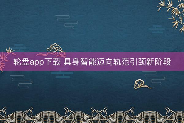轮盘app下载 具身智能迈向轨范引颈新阶段