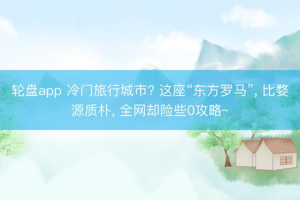 轮盘app 冷门旅行城市? 这座“东方罗马”, 比婺源质朴, 全网却险些0攻略~