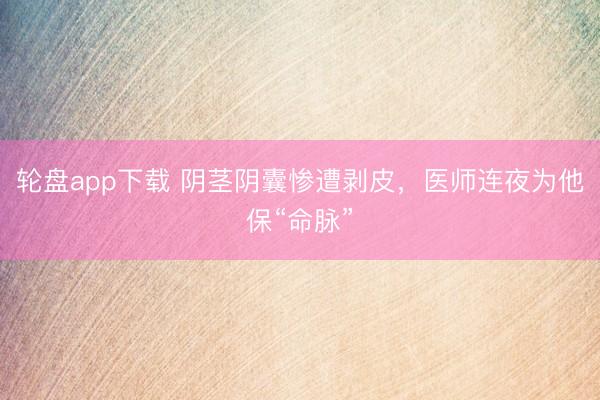 轮盘app下载 阴茎阴囊惨遭剥皮，医师连夜为他保“命脉”