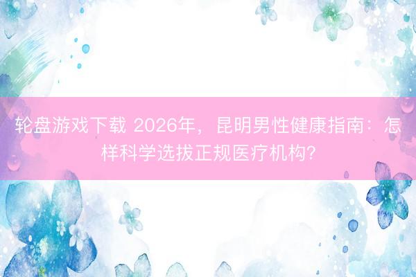轮盘游戏下载 2026年，昆明男性健康指南：怎样科学选拔正规医疗机构？