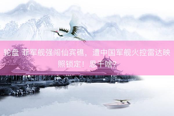 轮盘 菲军舰强闯仙宾礁，遭中国军舰火控雷达映照锁定！思干啥？