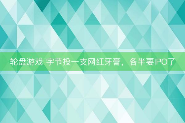 轮盘游戏 字节投一支网红牙膏，各半要IPO了
