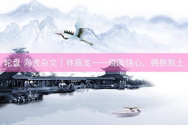 轮盘 海波杂文｜林振龙——烧陶烧心，拥抱我土