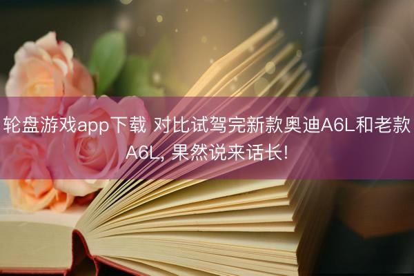轮盘游戏app下载 对比试驾完新款奥迪A6L和老款A6L, 果然说来话长!