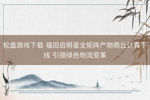 轮盘游戏下载 福田启明星全矩阵产物商丘认真下线 引颈绿色物流变革