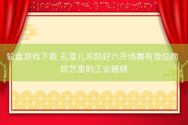 轮盘游戏下载 孔雪儿邓凯好六开场舞有借位吻 综艺里的工业糖精
