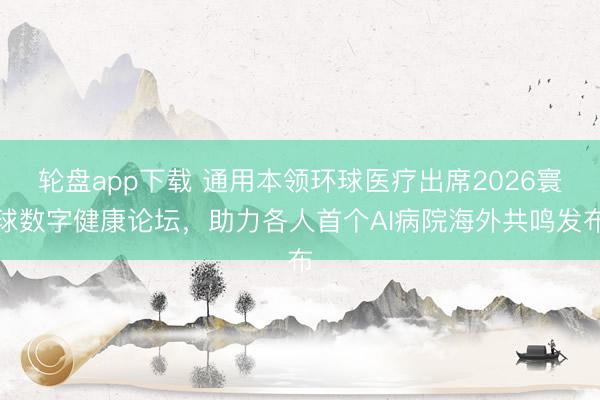 轮盘app下载 通用本领环球医疗出席2026寰球数字健康论坛，助力各人首个AI病院海外共鸣发布
