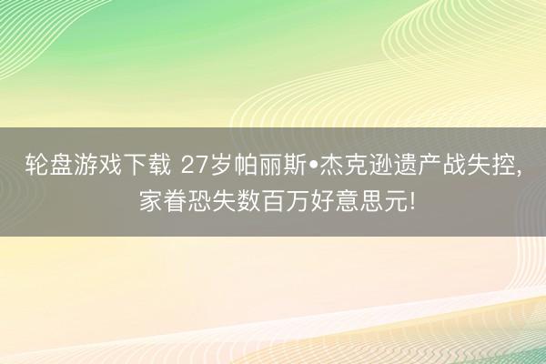 轮盘游戏下载 27岁帕丽斯•杰克逊遗产战失控, 家眷恐失数百万好意思元!
