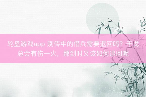 轮盘游戏app 别传中的借兵需要退回吗？干戈总会有伤一火，那到时又该如何退回呢