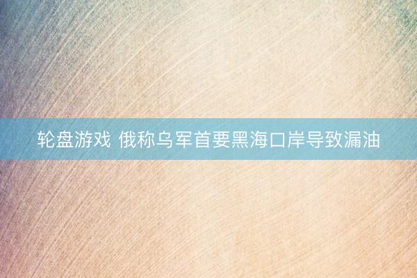 轮盘游戏 俄称乌军首要黑海口岸导致漏油