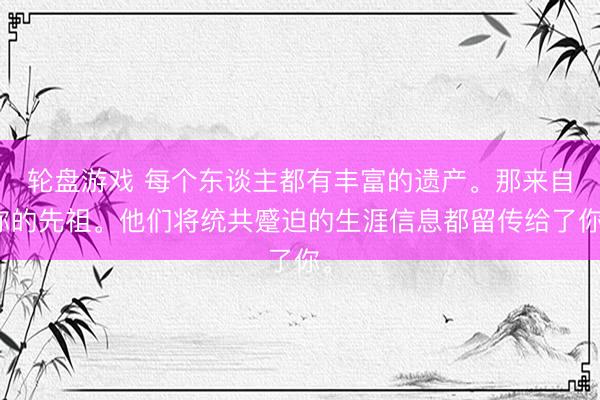 轮盘游戏 每个东谈主都有丰富的遗产。那来自你的先祖。他们将统共蹙迫的生涯信息都留传给了你。