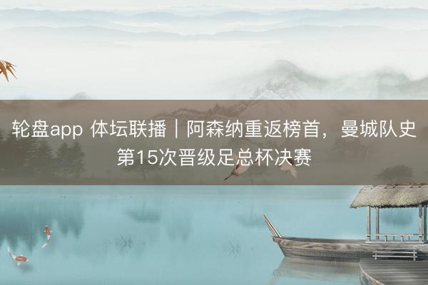 轮盘app 体坛联播｜阿森纳重返榜首，曼城队史第15次晋级足总杯决赛