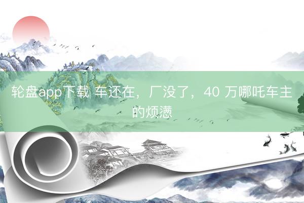 轮盘app下载 车还在，厂没了，40 万哪吒车主的烦懑