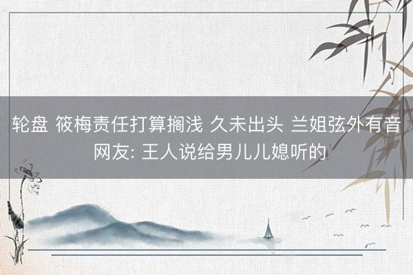 轮盘 筱梅责任打算搁浅 久未出头 兰姐弦外有音 网友: 王人说给男儿儿媳听的