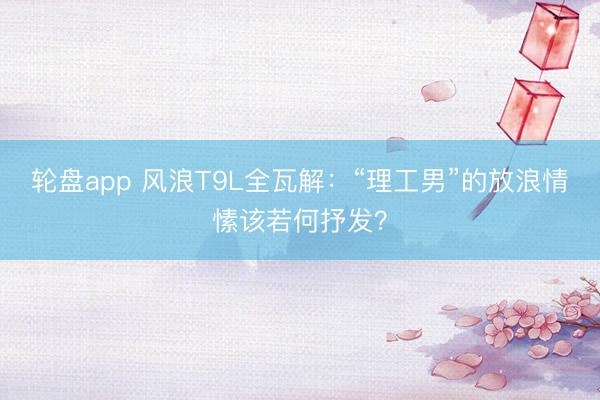 轮盘app 风浪T9L全瓦解：“理工男”的放浪情愫该若何抒发？